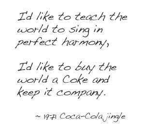 I'd like to teach the world to sing in perfect harmony, I'd like to buy the world a Coke and keep it company. -1971 Coca-Cola jingle