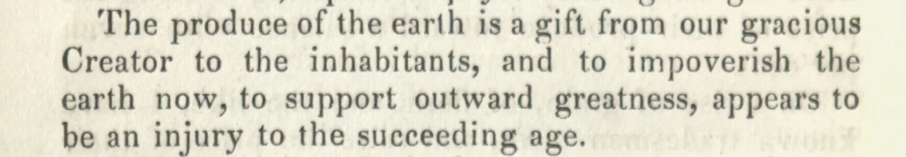The produce of the earth is a gift from our gracious Creator to the inhabitants, and to impoverish the earth now, to support outward greatness, appears to be an injury to the succeeding age. John Woolman